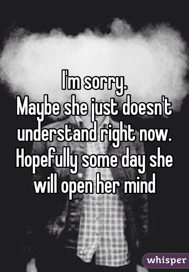 I'm sorry.
Maybe she just doesn't understand right now.
Hopefully some day she will open her mind