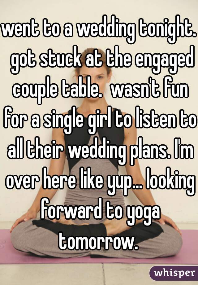 went to a wedding tonight.  got stuck at the engaged couple table.  wasn't fun for a single girl to listen to all their wedding plans. I'm over here like yup... looking forward to yoga tomorrow. 