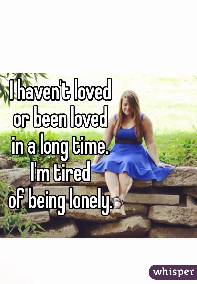 I haven't loved 
or been loved 
in a long time. 
I'm tired 
of being lonely. 