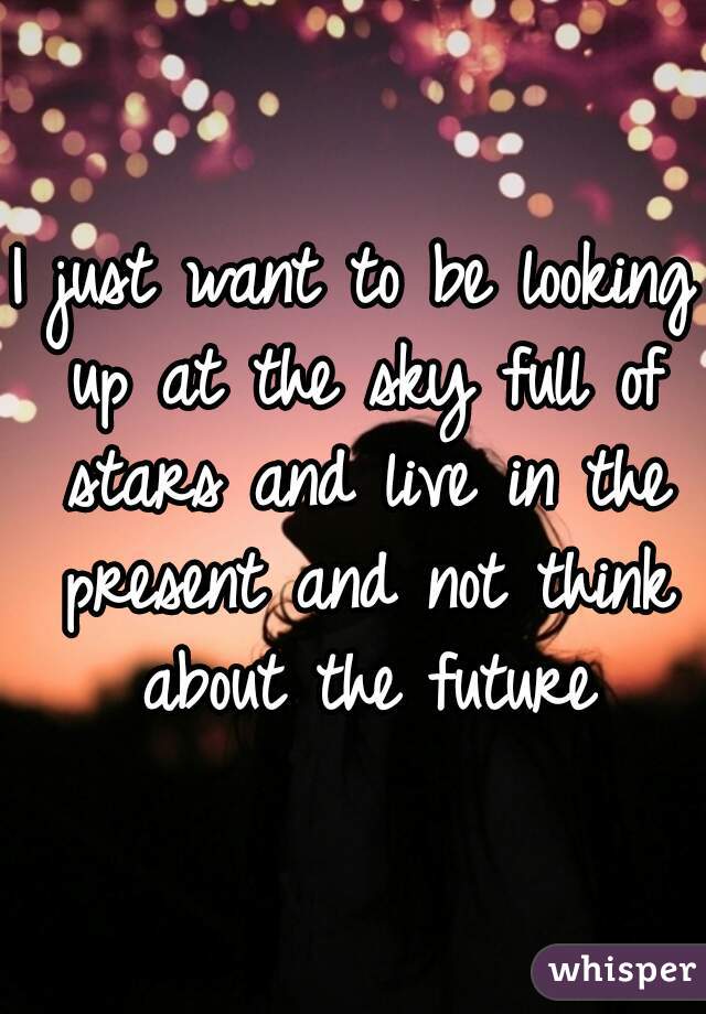 I just want to be looking up at the sky full of stars and live in the present and not think about the future