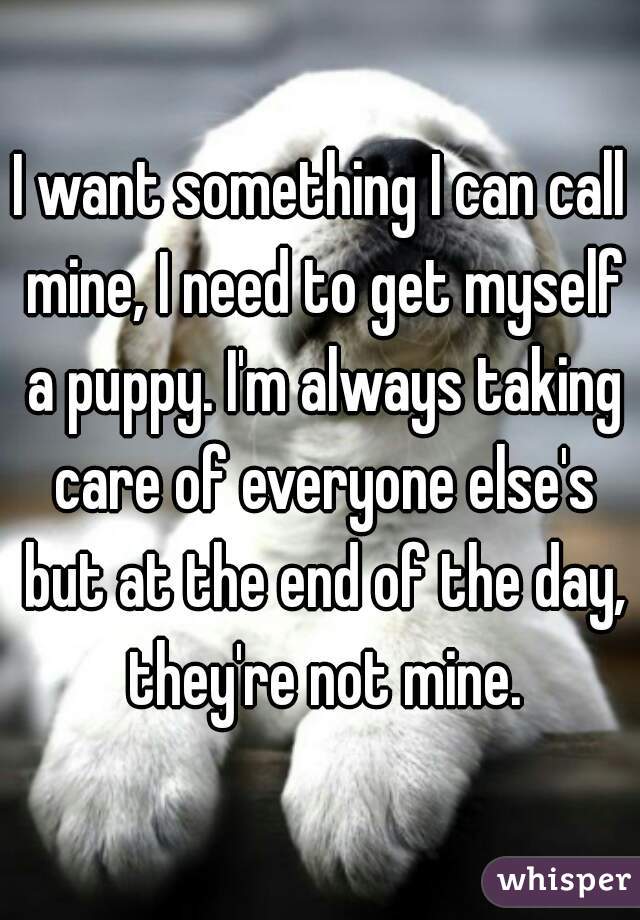 I want something I can call mine, I need to get myself a puppy. I'm always taking care of everyone else's but at the end of the day, they're not mine.