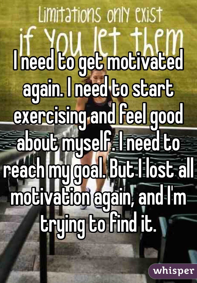 I need to get motivated again. I need to start exercising and feel good about myself. I need to reach my goal. But I lost all motivation again, and I'm trying to find it.