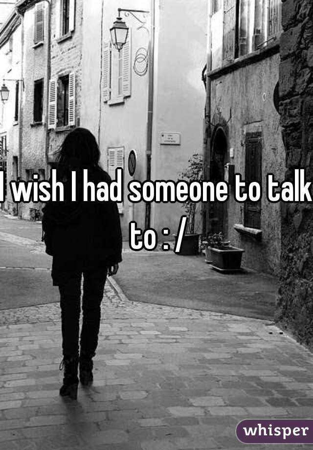 I wish I had someone to talk to : /