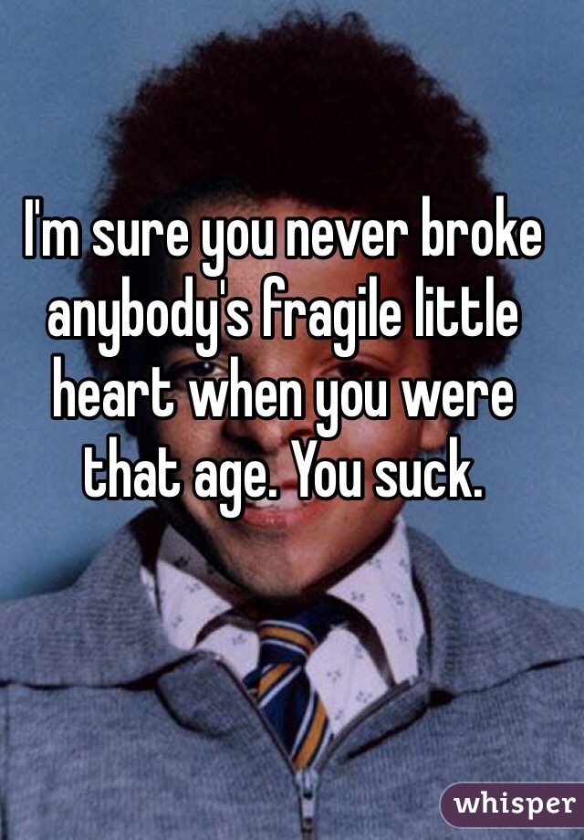 I'm sure you never broke anybody's fragile little heart when you were that age. You suck. 