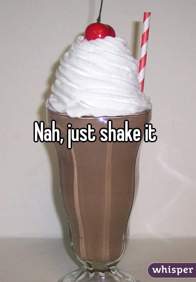Nah, just shake it 