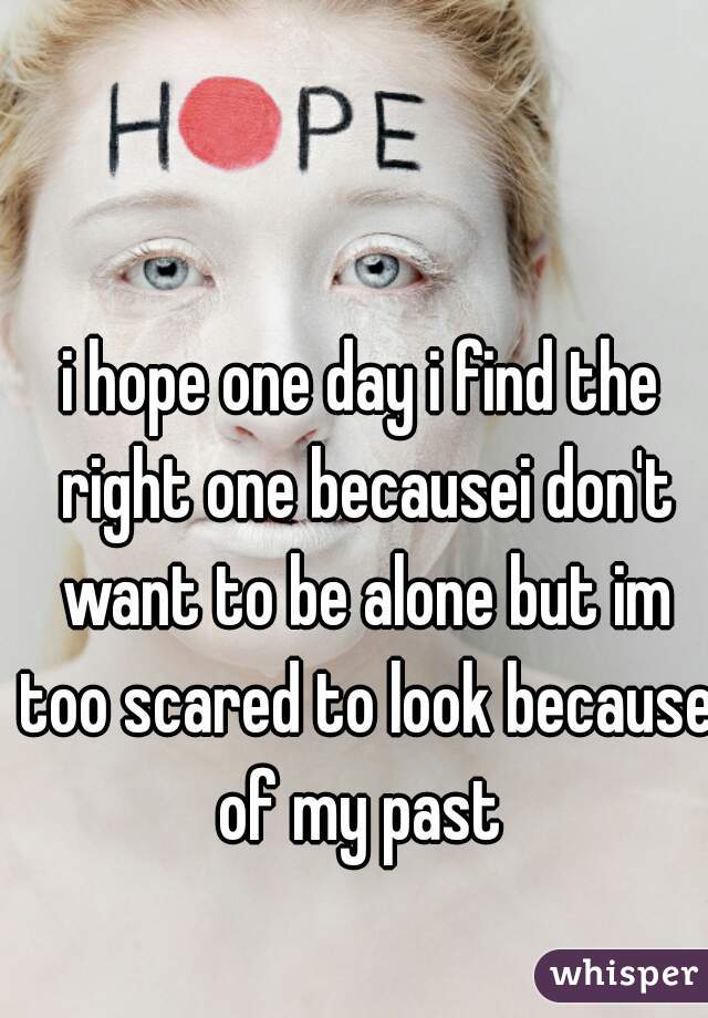 i hope one day i find the right one becausei don't want to be alone but im too scared to look because of my past 