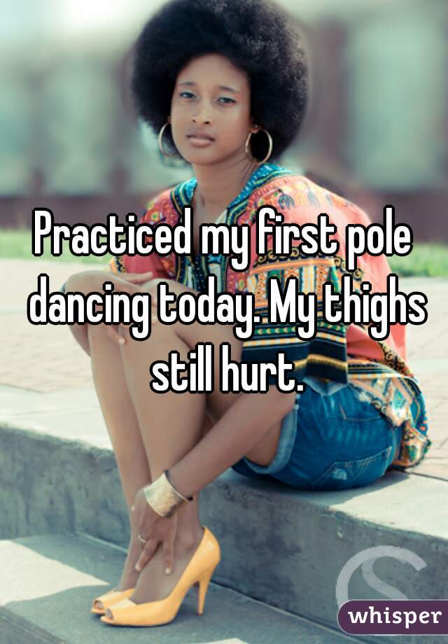 Practiced my first pole dancing today. My thighs still hurt.