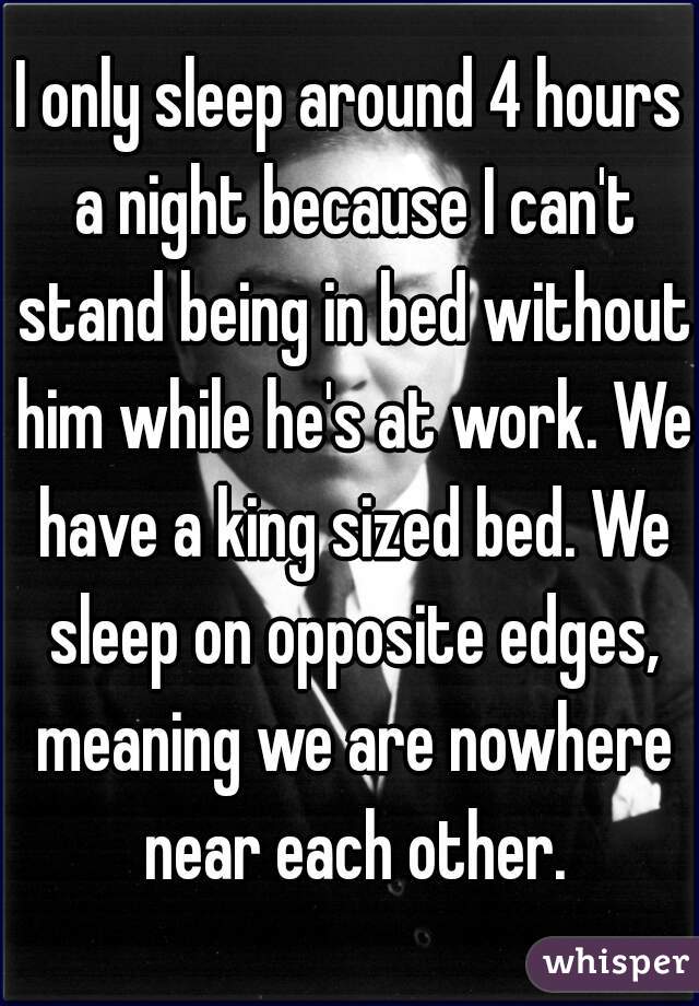 I only sleep around 4 hours a night because I can't stand being in bed without him while he's at work. We have a king sized bed. We sleep on opposite edges, meaning we are nowhere near each other.