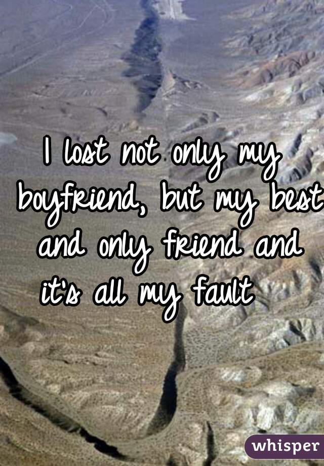 I lost not only my boyfriend, but my best and only friend and it's all my fault   