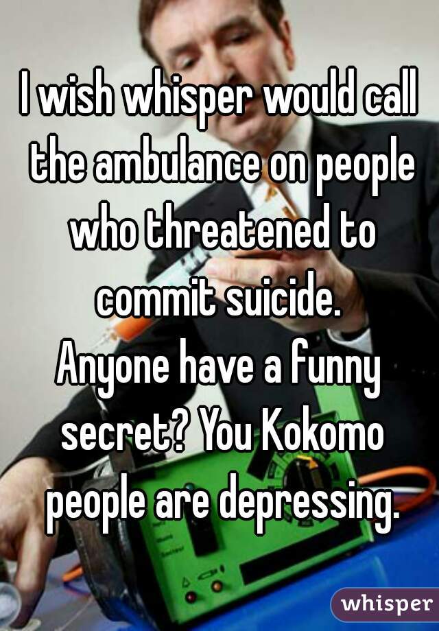 I wish whisper would call the ambulance on people who threatened to commit suicide. 

Anyone have a funny secret? You Kokomo people are depressing.