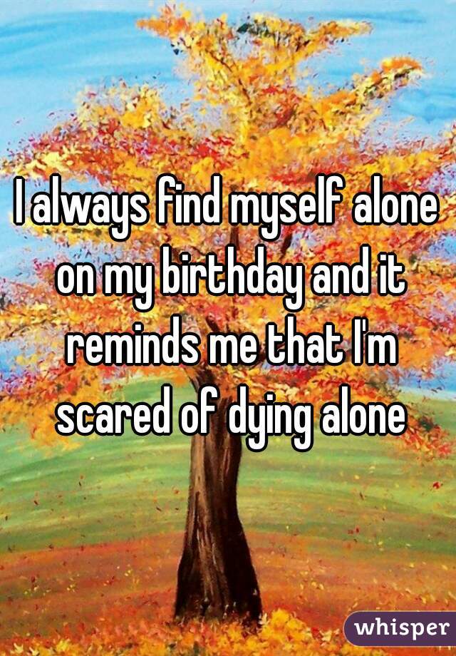 I always find myself alone on my birthday and it reminds me that I'm scared of dying alone