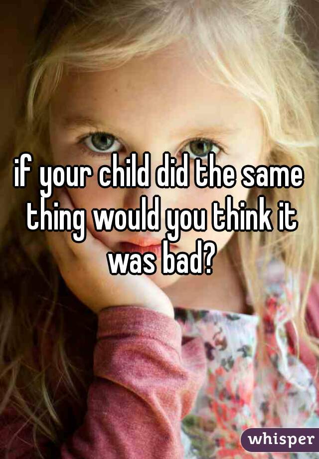 if your child did the same thing would you think it was bad?