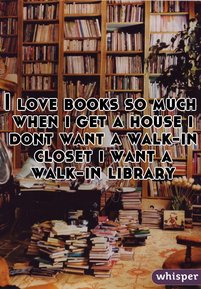 I love books so much when i get a house i dont want a walk-in closet i want a walk-in library
