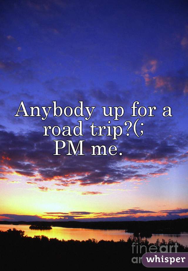 Anybody up for a road trip?(; 
PM me.  