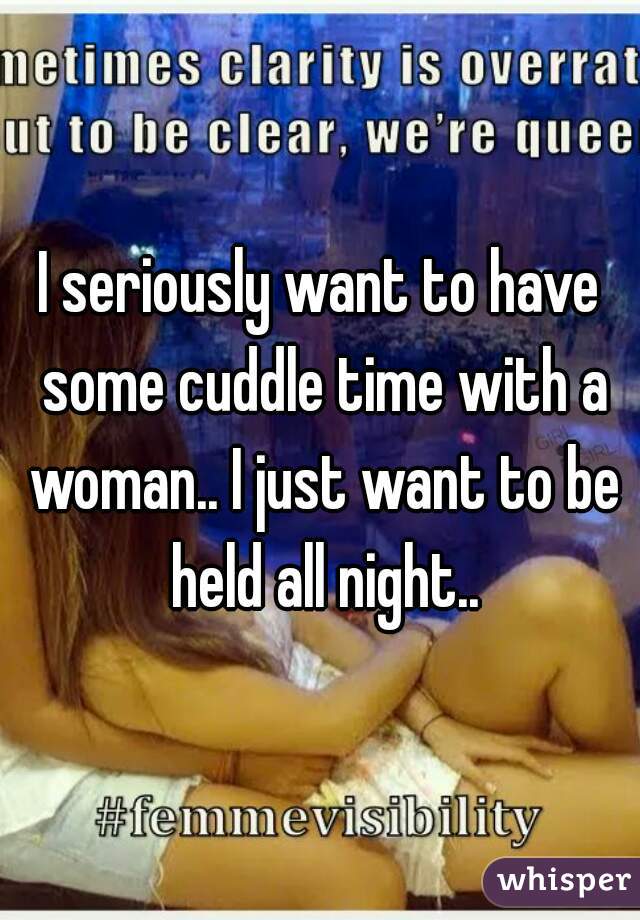 I seriously want to have some cuddle time with a woman.. I just want to be held all night..