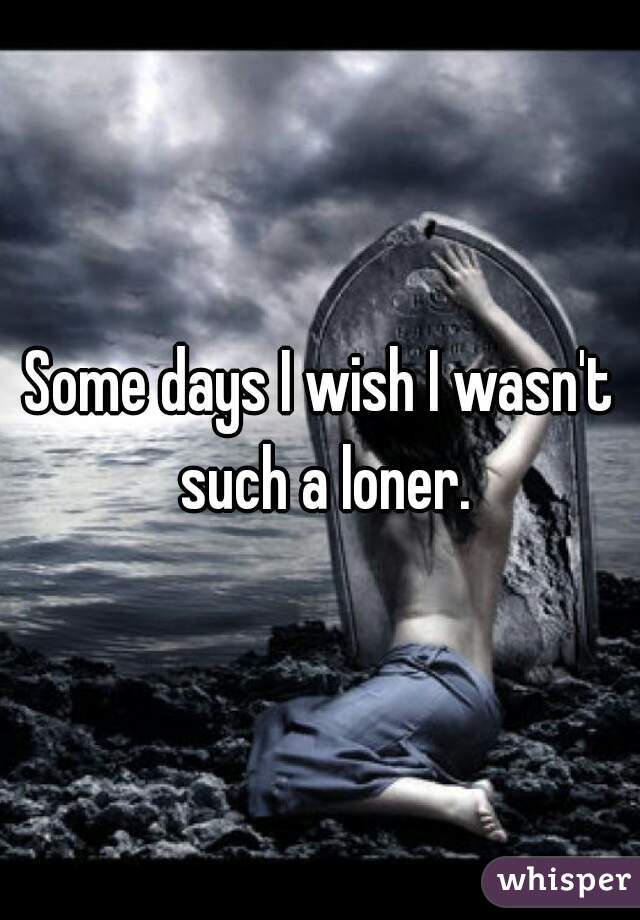 Some days I wish I wasn't such a loner.