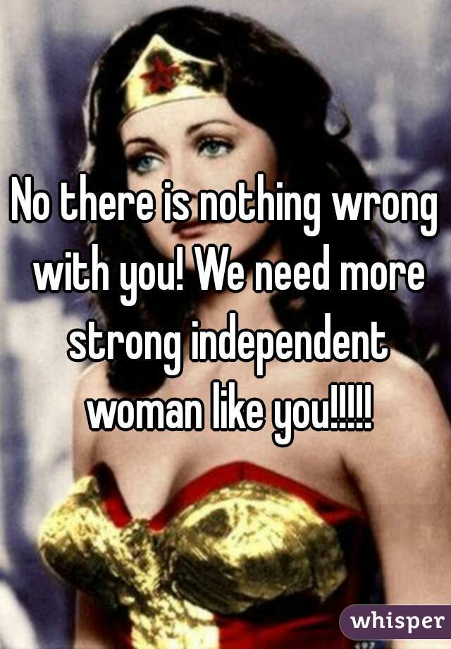No there is nothing wrong with you! We need more strong independent woman like you!!!!!