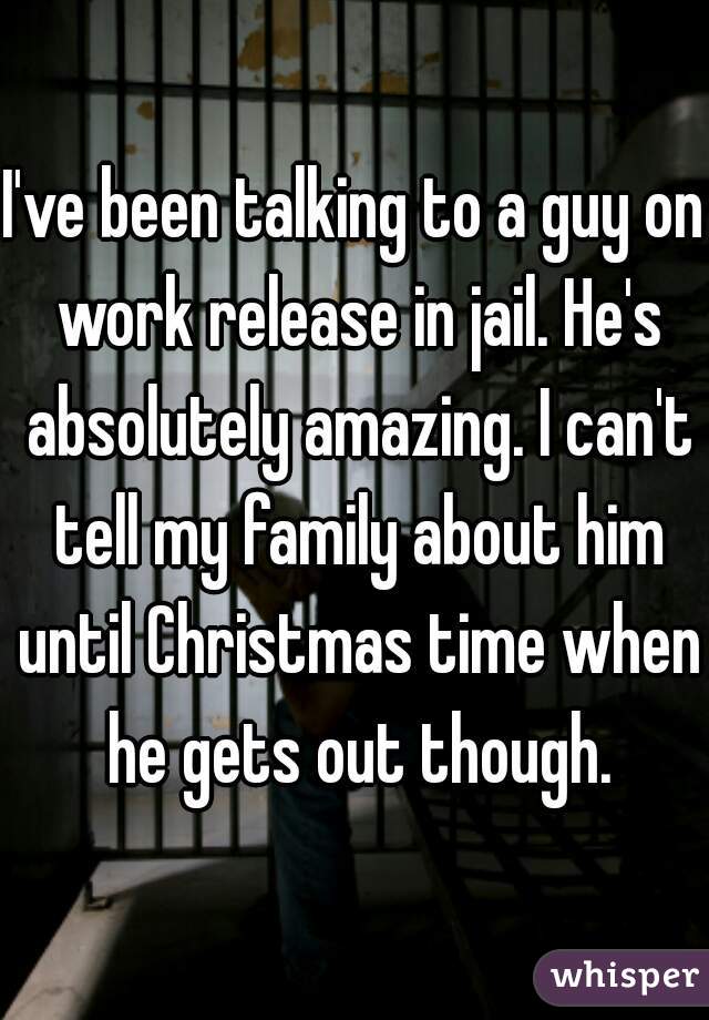 I've been talking to a guy on work release in jail. He's absolutely amazing. I can't tell my family about him until Christmas time when he gets out though.