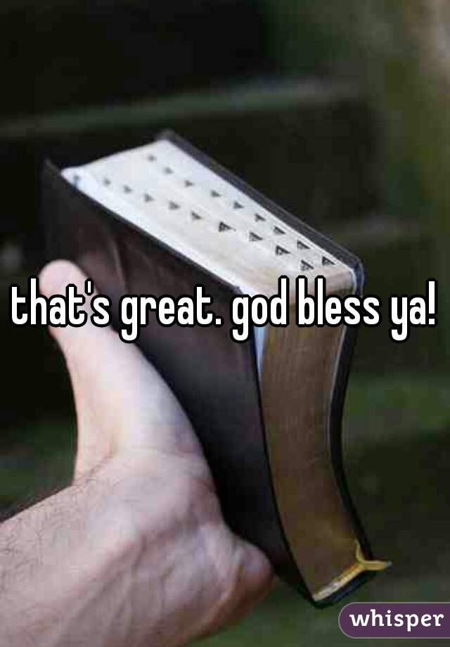 that's great. god bless ya!