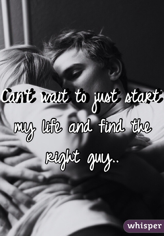 Can't wait to just start my life and find the right guy.. 