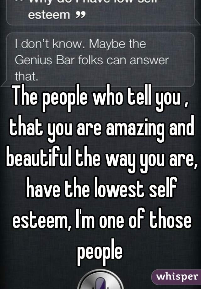 The people who tell you , that you are amazing and beautiful the way you are, have the lowest self esteem, I'm one of those people 