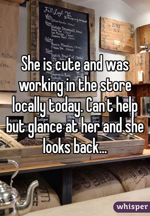 She is cute and was working in the store locally today. Can't help but glance at her and she looks back...