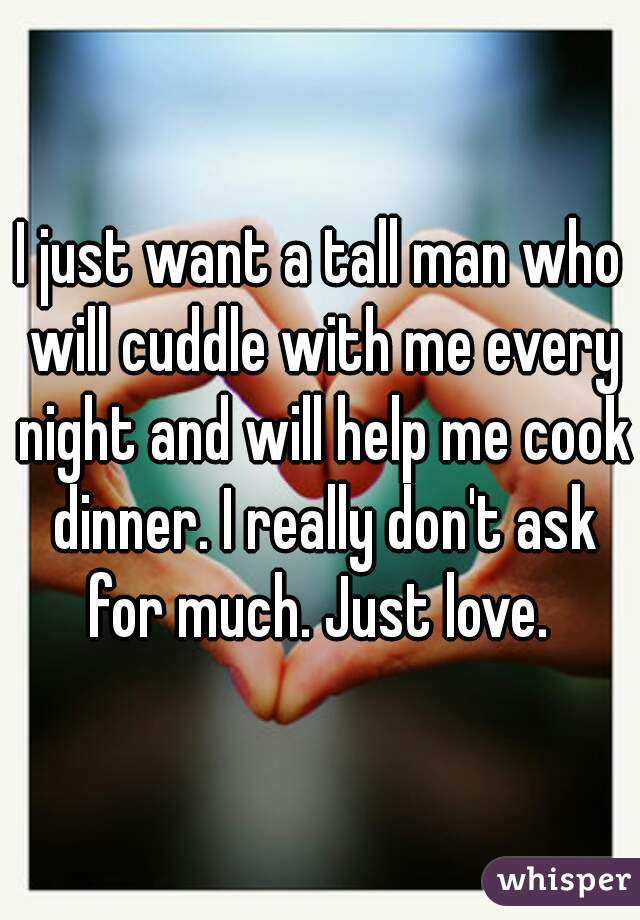 I just want a tall man who will cuddle with me every night and will help me cook dinner. I really don't ask for much. Just love. 