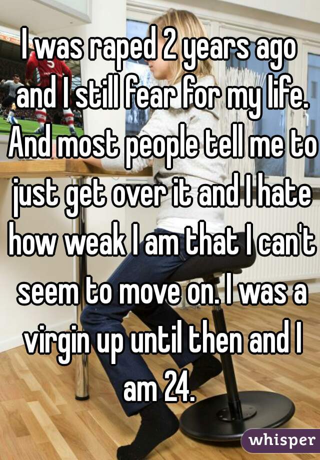 I was raped 2 years ago and I still fear for my life. And most people tell me to just get over it and I hate how weak I am that I can't seem to move on. I was a virgin up until then and I am 24. 