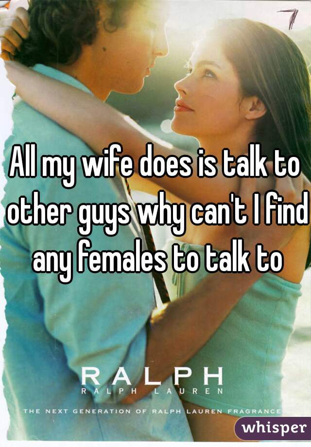 All my wife does is talk to other guys why can't I find any females to talk to