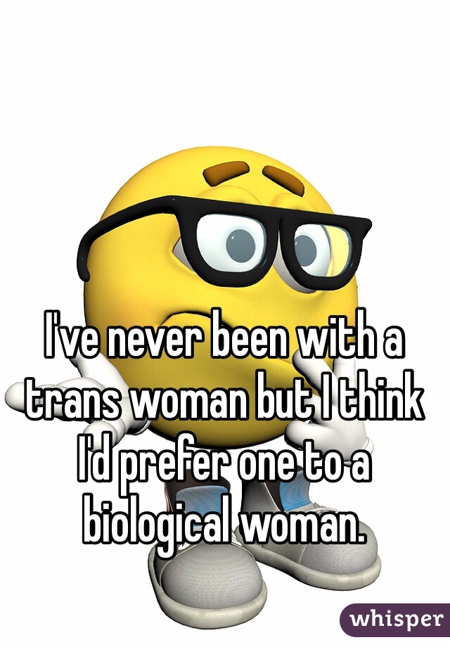 I've never been with a trans woman but I think I'd prefer one to a biological woman. 
