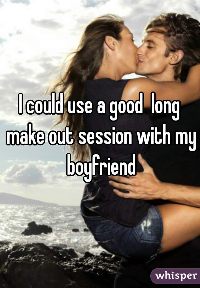 I could use a good  long make out session with my boyfriend
