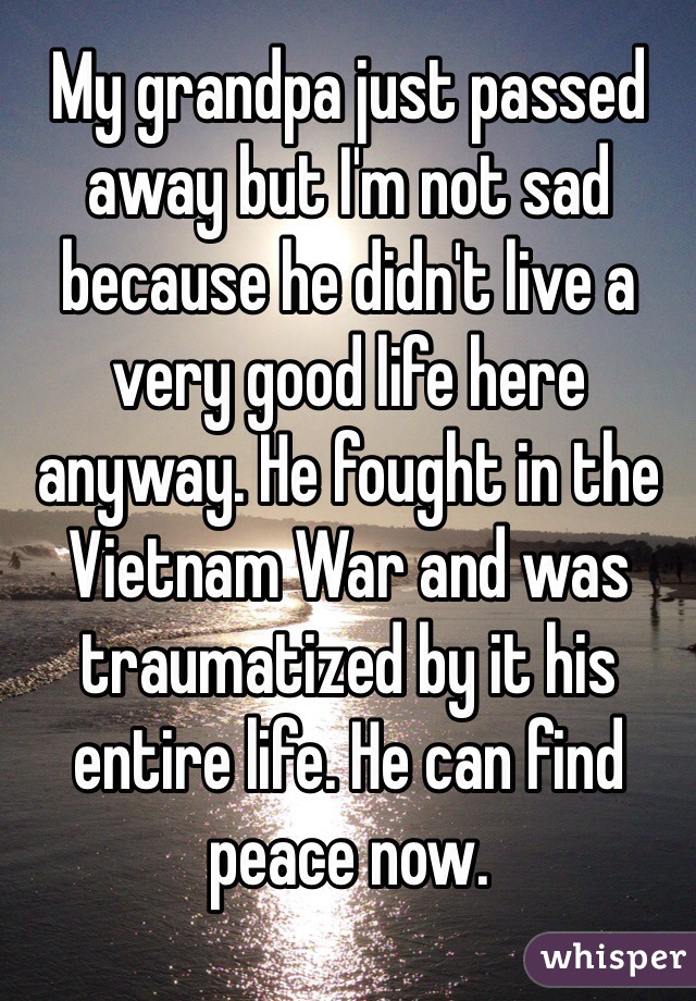 My grandpa just passed away but I'm not sad because he didn't live a very good life here anyway. He fought in the Vietnam War and was traumatized by it his entire life. He can find peace now.