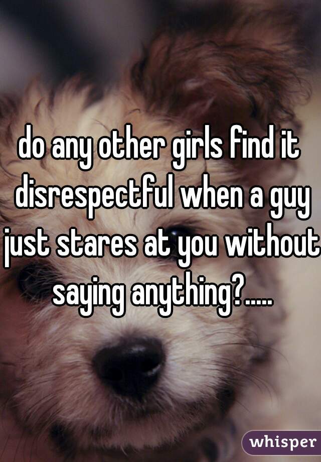 do any other girls find it disrespectful when a guy just stares at you without saying anything?.....