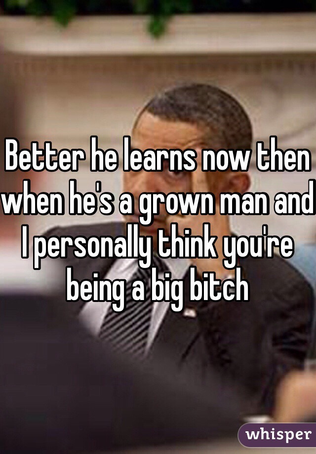 Better he learns now then when he's a grown man and I personally think you're being a big bitch 