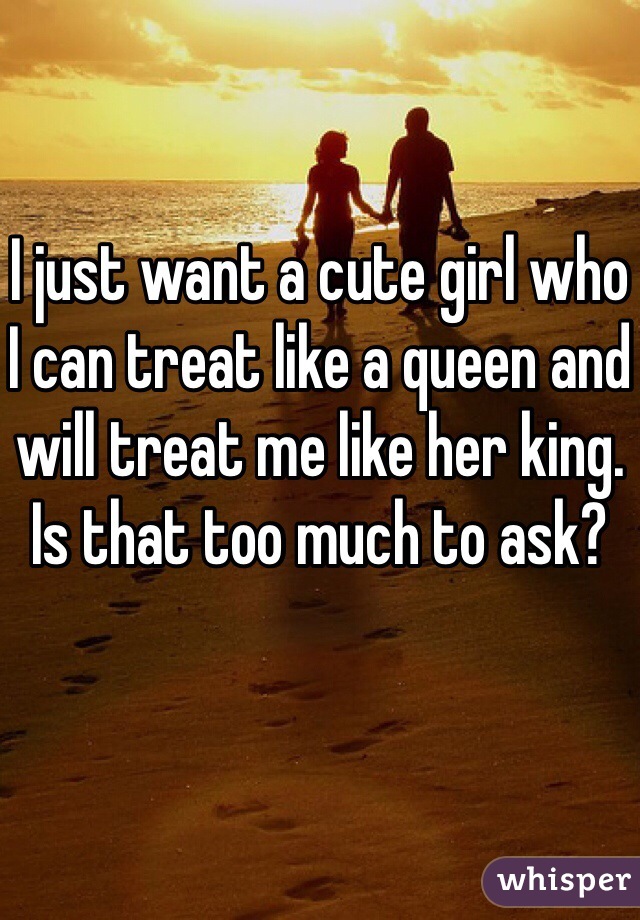 I just want a cute girl who I can treat like a queen and will treat me like her king. Is that too much to ask?