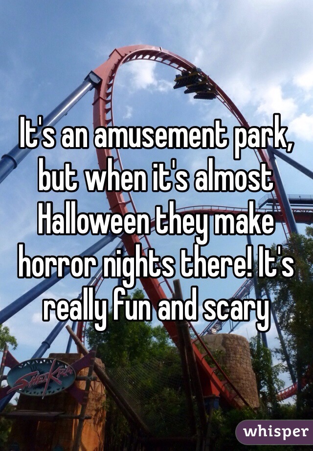 It's an amusement park, but when it's almost Halloween they make horror nights there! It's really fun and scary 