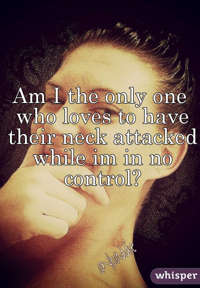 Am I the only one who loves to have their neck attacked while im in no control?