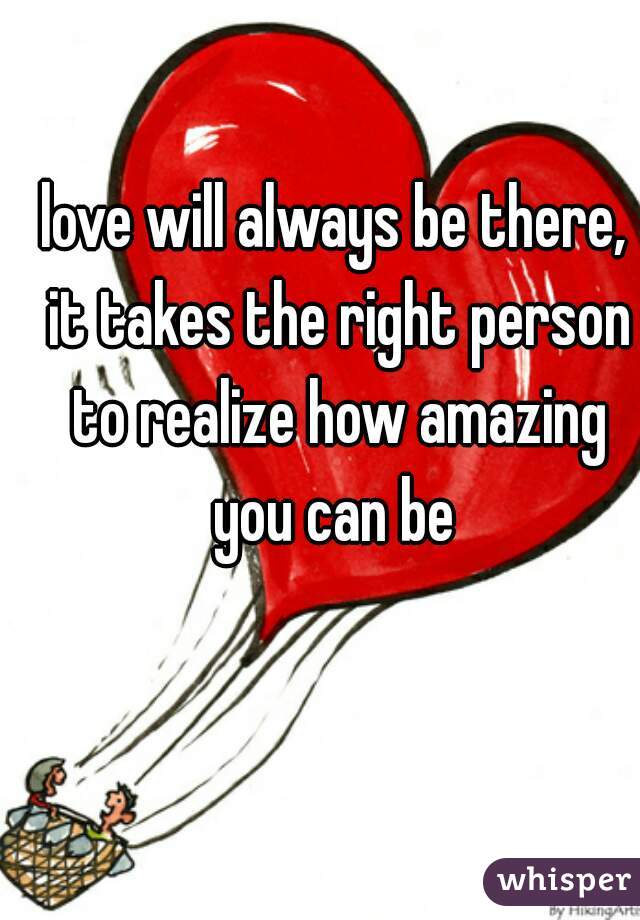 love will always be there, it takes the right person to realize how amazing you can be 