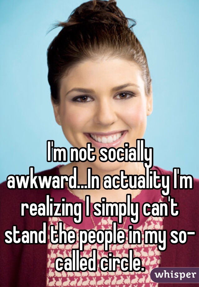 I'm not socially awkward...In actuality I'm realizing I simply can't stand the people in my so-called circle. 
