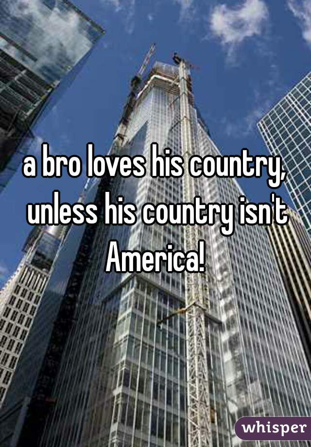 a bro loves his country, unless his country isn't America! 