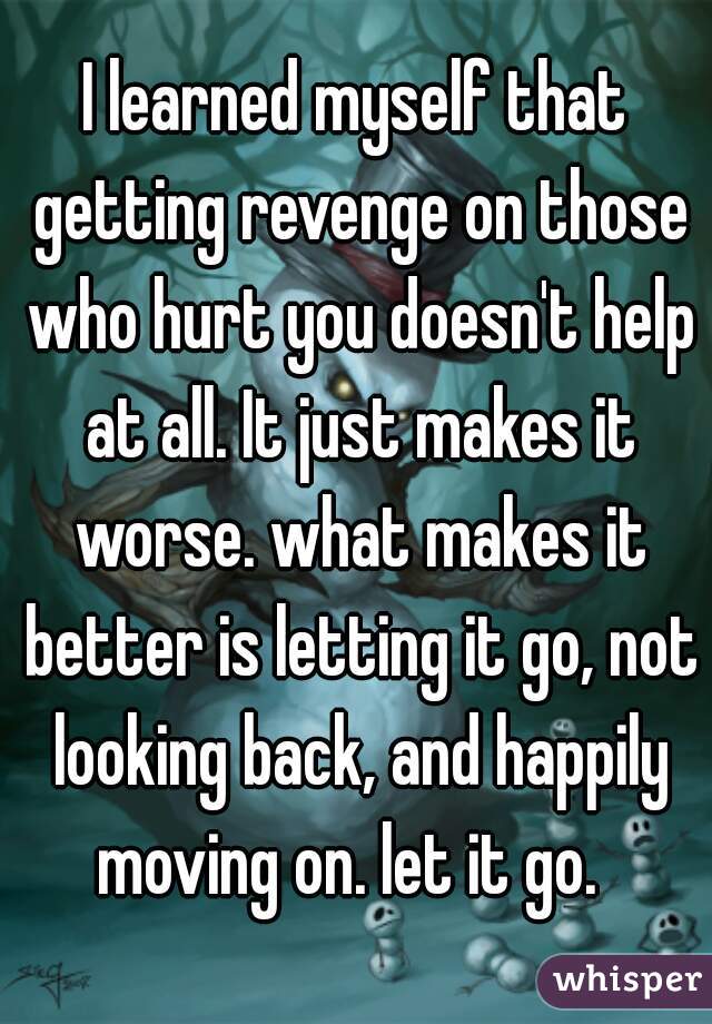 I learned myself that getting revenge on those who hurt you doesn't help at all. It just makes it worse. what makes it better is letting it go, not looking back, and happily moving on. let it go.  