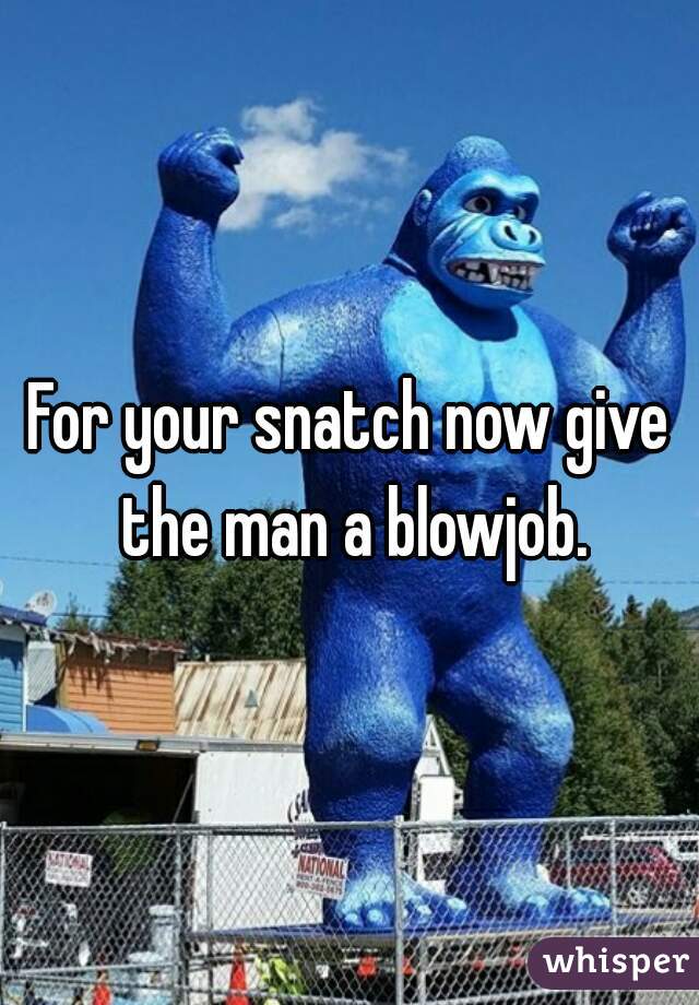 For your snatch now give the man a blowjob.