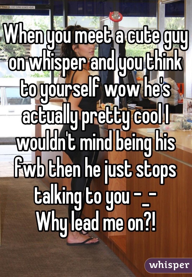 When you meet a cute guy on whisper and you think to yourself wow he's actually pretty cool I wouldn't mind being his fwb then he just stops talking to you -_- 
Why lead me on?!