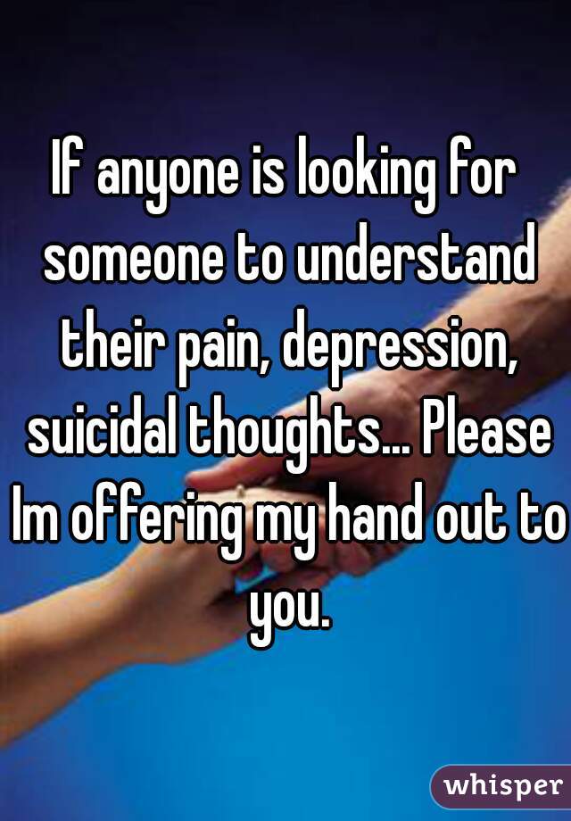 If anyone is looking for someone to understand their pain, depression, suicidal thoughts... Please Im offering my hand out to you.