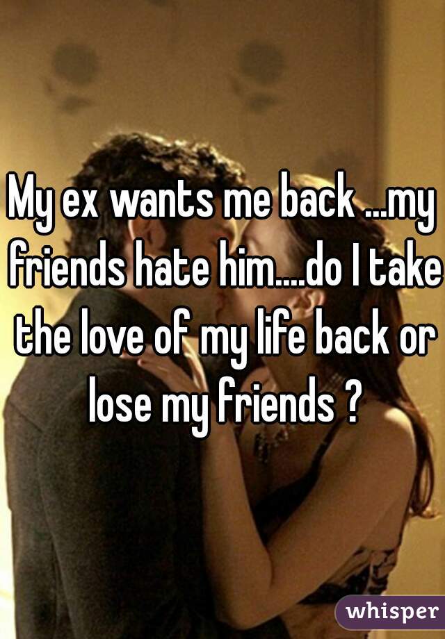 My ex wants me back ...my friends hate him....do I take the love of my life back or lose my friends ?