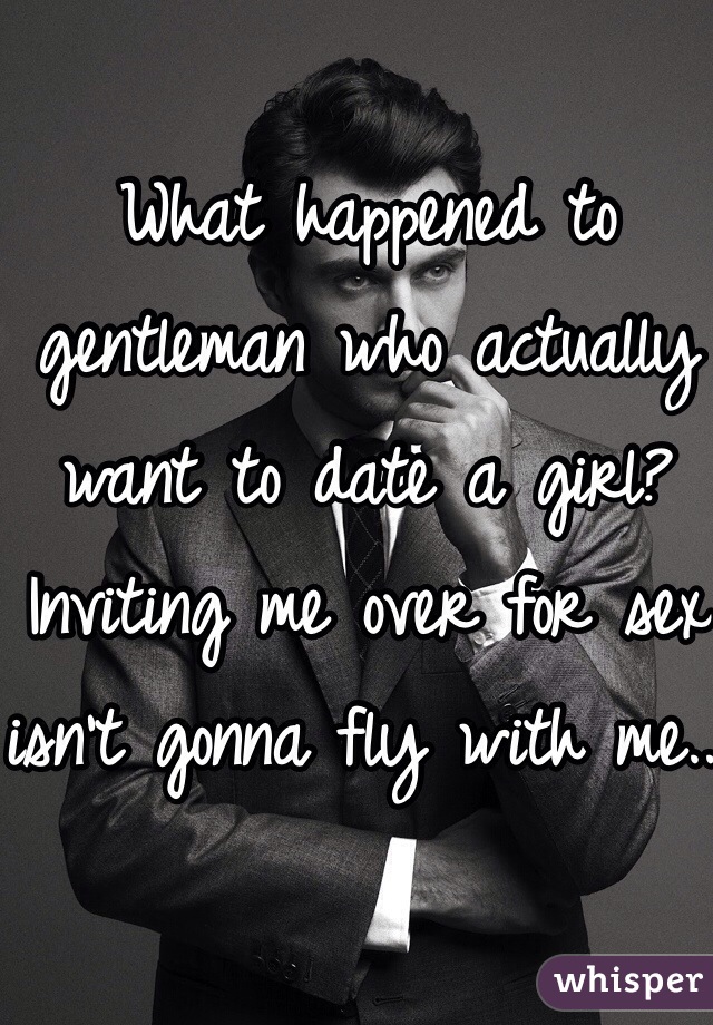 What happened to gentleman who actually want to date a girl? Inviting me over for sex isn't gonna fly with me...