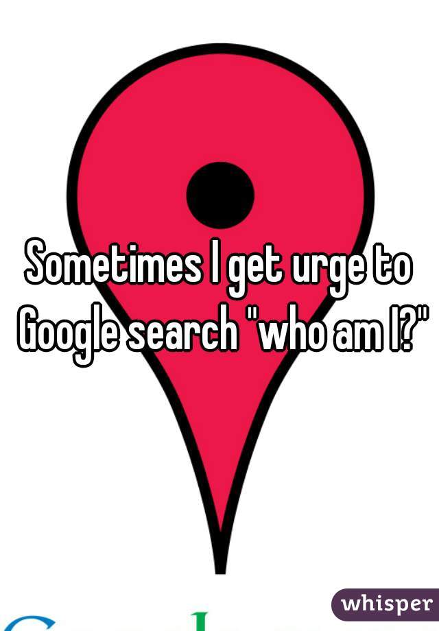 Sometimes I get urge to Google search "who am I?"
