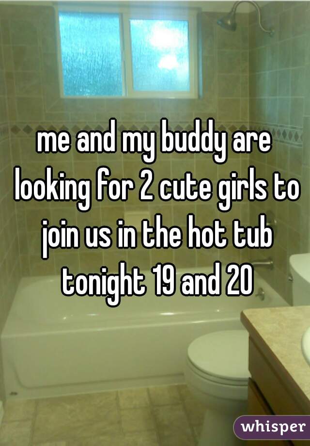 me and my buddy are looking for 2 cute girls to join us in the hot tub tonight 19 and 20