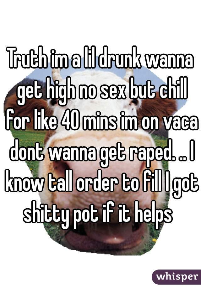 Truth im a lil drunk wanna get high no sex but chill for like 40 mins im on vaca dont wanna get raped. .. I know tall order to fill I got shitty pot if it helps  