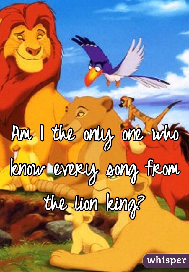 Am I the only one who know every song from the lion king?